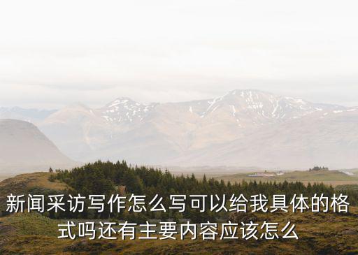 新闻采访写作怎么写可以给我具体的格式吗还有主要内容应该怎么