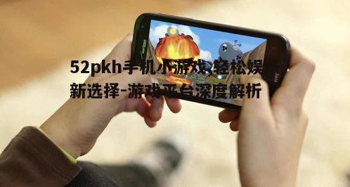52pkh手机小游戏,轻松娱乐新选择-游戏平台深度解析