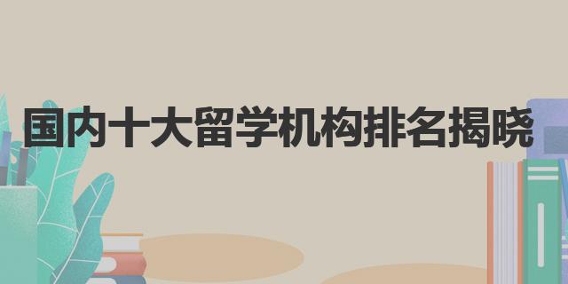国内十大留学机构排名揭晓，哪家最靠谱？