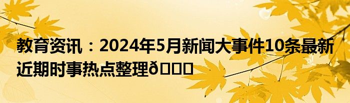 教育资讯：2024年5月新闻大事件10条最新 近期时事热点整理