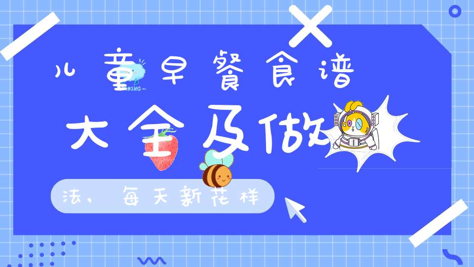 儿童早餐食谱大全及做法,每天新花样(儿童早餐食谱做法)