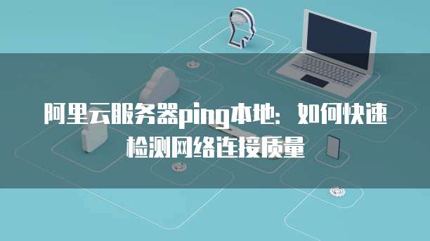 阿里云服务器ping本地：如何快速检测网络连接质量
