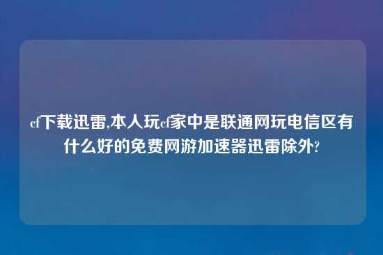 cf怎么玩迅雷,本人玩cf家中是联通网玩电信区有什么好的免费网游加速器迅雷除外?