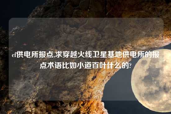 cf供电所报点,求穿越火线卫星基地供电所的报点术语比如小道百叶什么的?