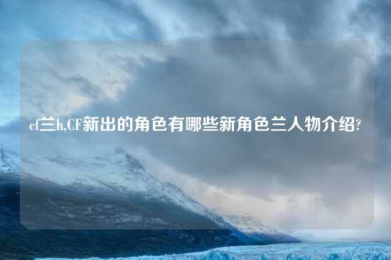 cf兰h,CF新出的角色有哪些新角色兰人物介绍?