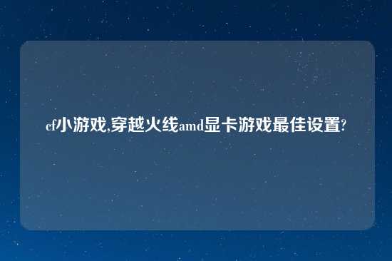 cf小游戏,穿越火线amd显卡游戏最佳设置?