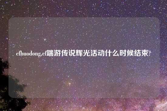 cfhuodong,cf端游传说辉光活动什么时候结束?