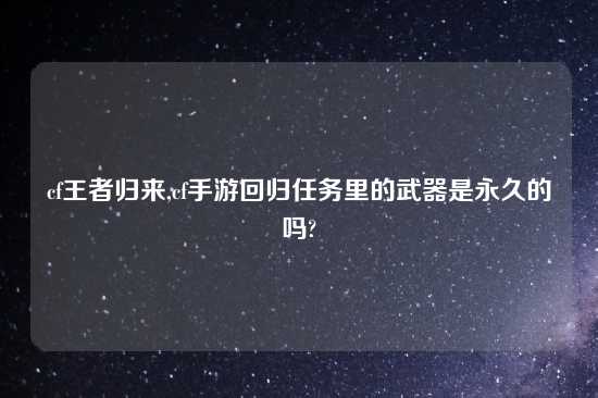 cf王者归来,cf手游回归任务里的武器是永久的吗?