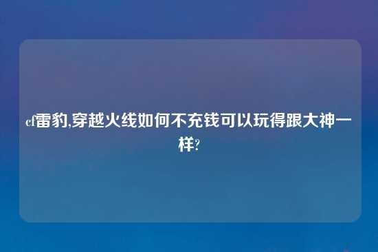 cf雷豹,穿越火线如何不充钱可以玩得跟大神一样?