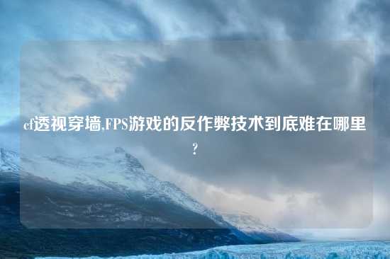 cf透视穿墙,FPS游戏的反作弊技术到底难在哪里?