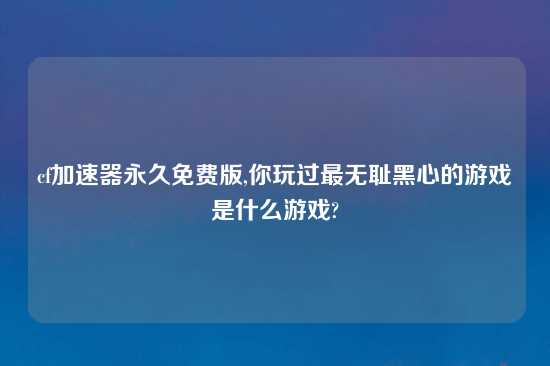 cf加速器永久免费版,你玩过最无耻黑心的游戏是什么游戏?