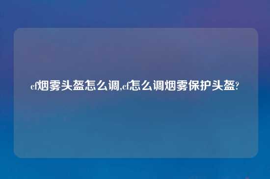 cf烟雾头盔怎么调,cf怎么调烟雾保护头盔?