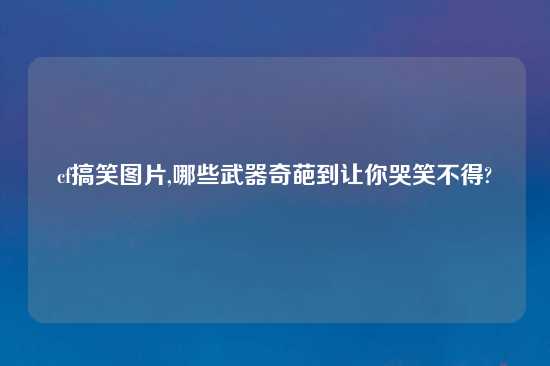 cf搞笑图片,哪些武器奇葩到让你哭笑不得?