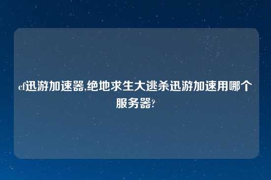 cf迅游加速器,绝地求生大逃杀迅游加速用哪个服务器?