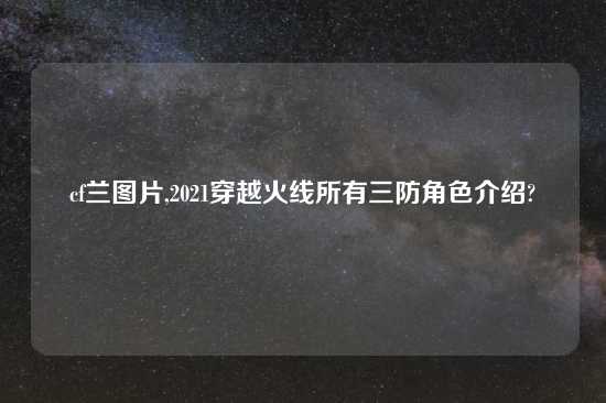 cf兰图片,2021穿越火线所有三防角色介绍?