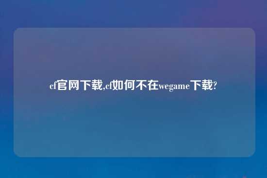 cf官网怎么玩,cf如何不在wegame怎么玩?