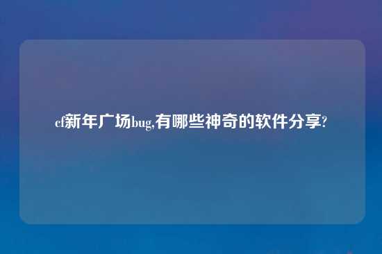 cf新年广场bug,有哪些神奇的软件分享?