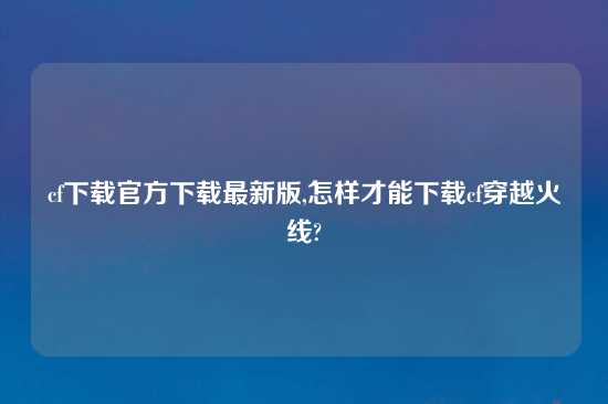 cf怎么玩官方怎么玩最新版,怎样才能怎么玩cf穿越火线?