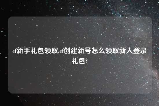 cf新手礼包领取,cf创建新号怎么领取新人登录礼包?