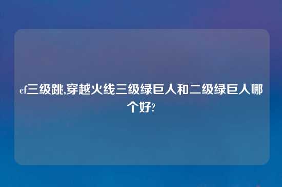 cf三级跳,穿越火线三级绿巨人和二级绿巨人哪个好?