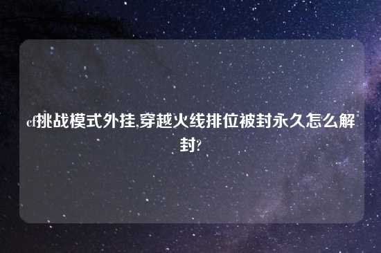 cf挑战模式外挂,穿越火线排位被封永久怎么解封?