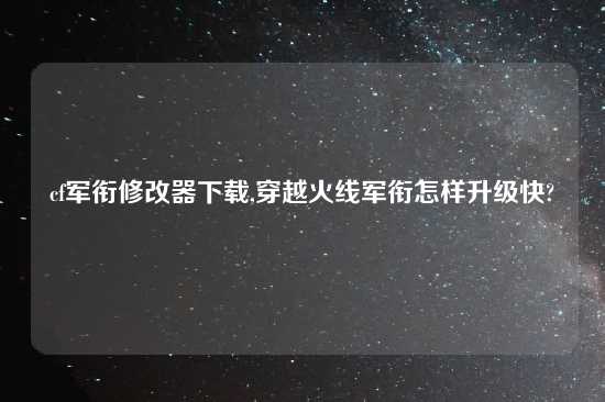 cf军衔修改器怎么玩,穿越火线军衔怎样升级快?