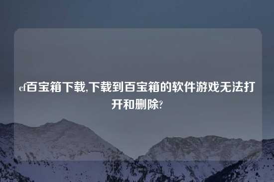 cf百宝箱怎么玩,怎么玩到百宝箱的软件游戏无法打开和删除?