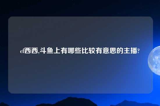 cf西西,斗鱼上有哪些比较有意思的主播?