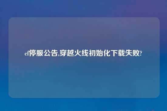 cf停服公告,穿越火线初始化怎么玩失败?