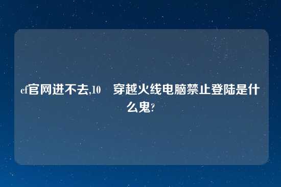 cf官网进不去,10 穿越火线电脑禁止登陆是什么鬼?