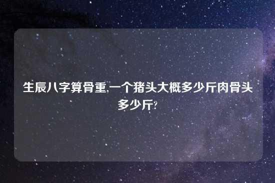 生辰八字算骨重,一个猪头大概多少斤肉骨头多少斤?