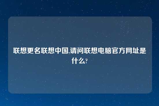 联想更名联想中国,请问联想电脑官方在哪里是什么?