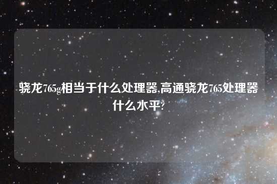 骁龙765g相当于什么处理器,高通骁龙765处理器什么水平?