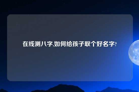 在线测八字,如何给孩子取个好名字?