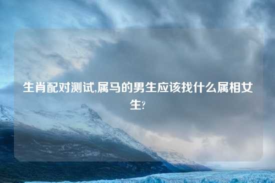 生肖配对测试,属马的男生应该找什么属相女生?