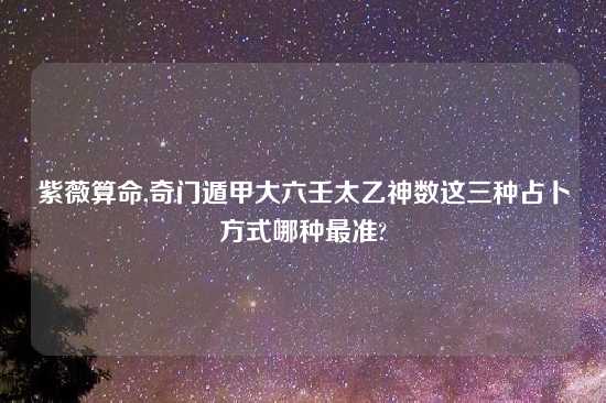 紫薇算命,奇门遁甲大六壬太乙神数这三种占卜方式哪种最准?