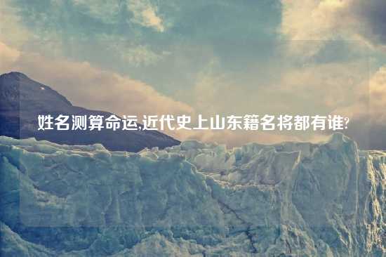 姓名测算命运,近代史上山东籍名将都有谁?