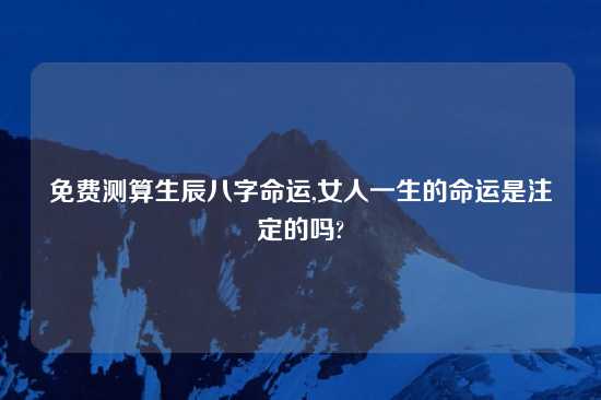 免费测算生辰八字命运,女人一生的命运是注定的吗?