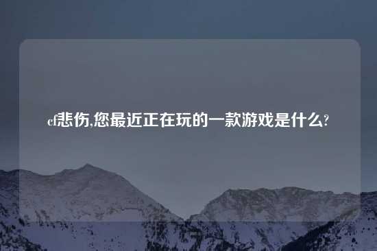 cf悲伤,您最近正在玩的一款游戏是什么?