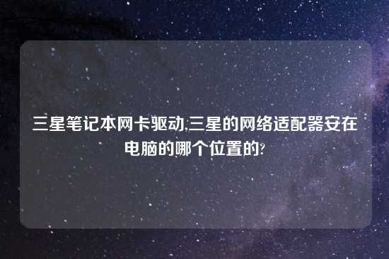 三星笔记本网卡驱动,三星的网络适配器安在电脑的哪个位置的?