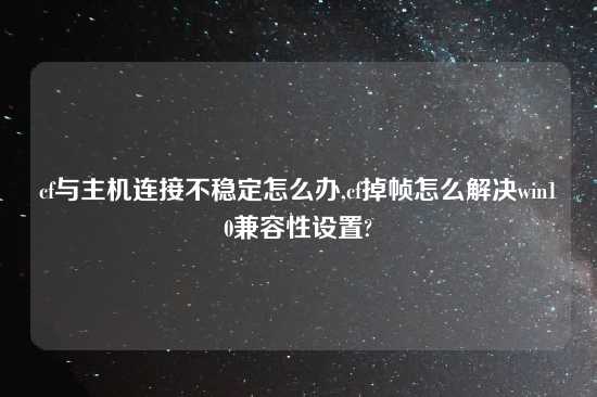 cf与主机连接不稳定怎么办,cf掉帧怎么解决win10兼容性设置?