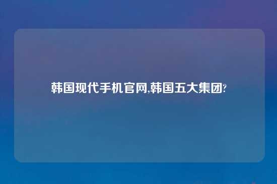 韩国现代手机官网,韩国五大集团?