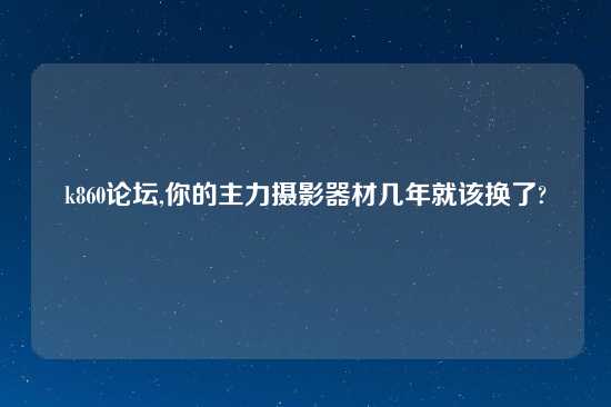 k860论坛,你的主力摄影器材几年就该换了?