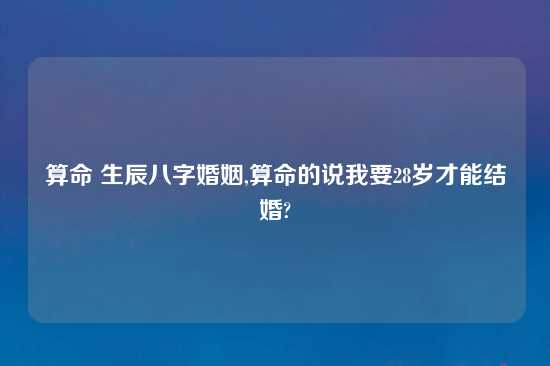 算命 生辰八字婚姻,算命的说我要28岁才能结婚?