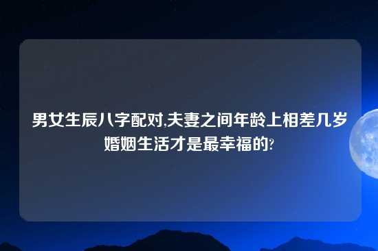 男女生辰八字配对,夫妻之间年龄上相差几岁婚姻生活才是最幸福的?