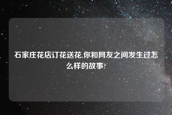 石家庄花店订花送花,你和网友之间发生过怎么样的故事?