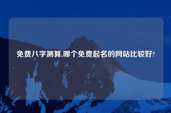 免费八字测算,哪个免费起名的网站比较好?