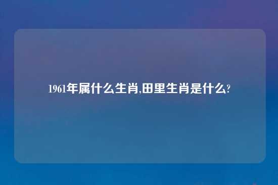 1961年属什么生肖,田里生肖是什么?