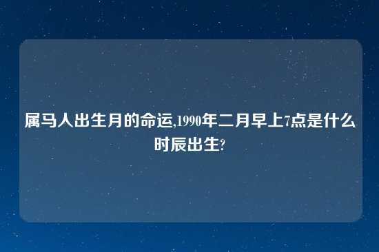 属马人出生月的命运,1990年二月早上7点是什么时辰出生?