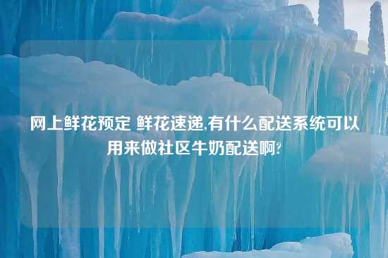 网上鲜花预定 鲜花速递,有什么配送系统可以用来做社区牛奶配送啊?